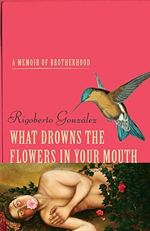 What Drowns the Flowers in Your Mouth: A Memoir of Brotherhood by Rigoberto González