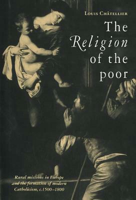 The Religion of the Poor: Rural Missions in Europe and the Formation of Modern Catholicism, C.1500-C.1800 by Louis Châtellier