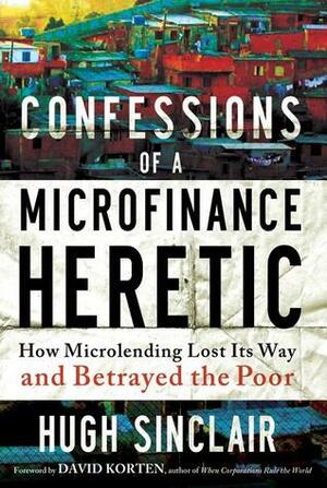 Confessions ofa Microfinance Heretic: How Microlending Lost Its Way and Betrayed the Poor by Hugh Sinclair
