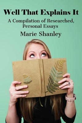 Well That Explains It: A Compilation of Researched, Personal Essays by Marie Shanley