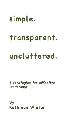 simple.transparent.uncluttered.: 3 Strategies for Impactful Leadership by Kathleen Winter