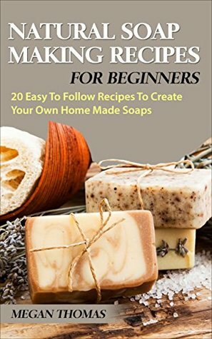 Natural Soap Making Recipes For Beginners: 20 Easy To Follow Recipes To Create Your Own Home Made Soaps by Megan Thomas