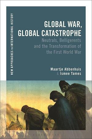 Global War, Global Catastrophe: Neutrals, Belligerents and the Transformations of the First World War by Ismee Tames, Maartje Abbenhuis