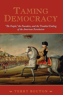 Taming Democracy: The People, the Founders, and the Troubled Ending of the American Revolution by Terry Bouton