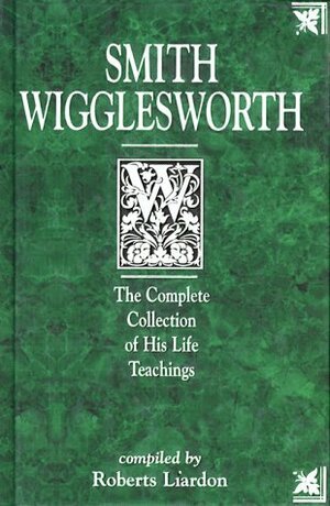 Smith Wigglesworth: The Complete Collection of His Life Teachings by Roberts Liardon