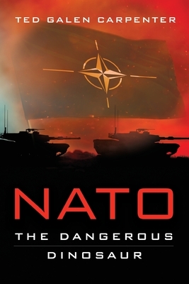 NATO: Dangerous Dinosaur by Ted Galen Carpenter
