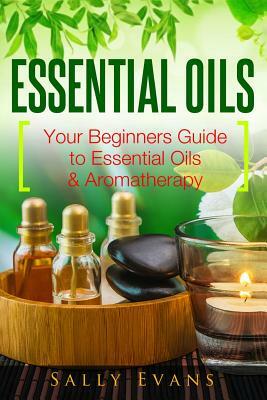 Essential Oils: Your Beginners Guide to Essential Oils & Aromatherapy by Sally Evans