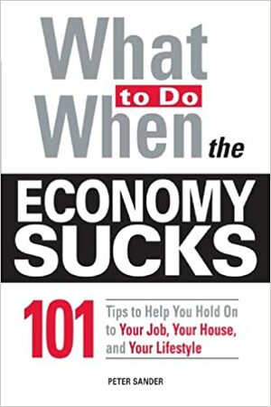 What To Do When the Economy Sucks: 101 Tips to Help You Hold on To Your Job, Your House and Your Lifestyle by Peter Sander