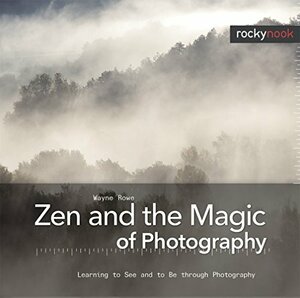 Zen and the Magic of Photography: Learning to See and to Be Through Photography by Wayne Rowe