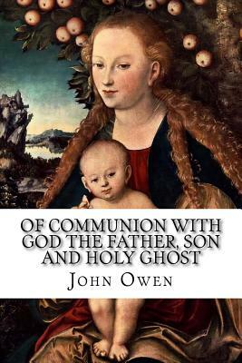Of Communion with God the Father, Son and Holy Ghost: Each Person Distinctly, in Love, Grace, and Consolation by John Owen