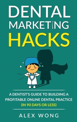 Dental Marketing Hacks: A Dentist's Guide to Building a Profitable Online Dental Practice (in 90 days or Less) by Alex Wong