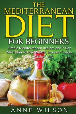 The Mediterranean Diet for Beginners: Simple Mediterranean Recipes and 7 Day Meal Plan To Lose Weight, Increase Energy and Healthy Living by Anne Wilson