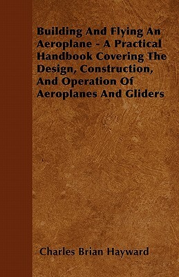 Building And Flying An Aeroplane - A Practical Handbook Covering The Design, Construction, And Operation Of Aeroplanes And Gliders by Charles Brian Hayward