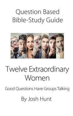 Question-Based Bible Study Guide -- Twelve Extraordinary Women: Good Questions Have Groups Talking by Josh Hunt