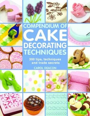 Compendium of Cake Decorating Techniques: 200 Tips, Techniques and Trade Secrets by Carol Deacon