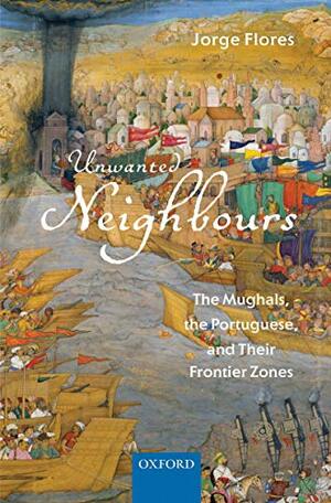 Unwanted Neighbours: The Mughals, the Portuguese,and Their Frontier Zones by Jorge Manuel Flores