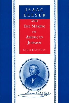 Isaac Leeser and the Making of American Judaism by Lance J. Sussman