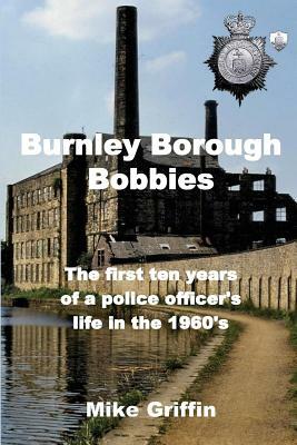 Burnley Borough Bobbies: The first ten years of a police officer's life in the 1960's by Mike Griffin