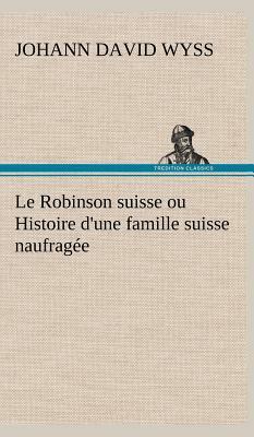 Le Robinson Suisse Ou Histoire d'Une Famille Suisse Naufragée by Johann David Wyss