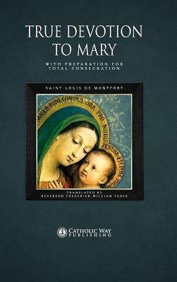 True Devotion to Mary: With Preparation for Total Consecration by D. D. Reverend Frederick William Faber, Saint Louis de Montfort, Catholic Way Publishing