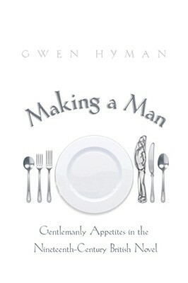 Making a Man: Gentlemanly Appetites in the Nineteenth-Century British Novel by Gwen Hyman
