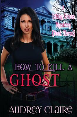How to Kill a Ghost: A Libby Grace Mystery - Book 3 by Audrey Claire