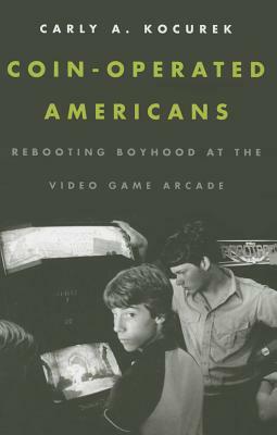 Coin-Operated Americans: Rebooting Boyhood at the Video Game Arcade by Carly A. Kocurek