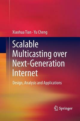 Scalable Multicasting Over Next-Generation Internet: Design, Analysis and Applications by Xiaohua Tian, Yu Cheng