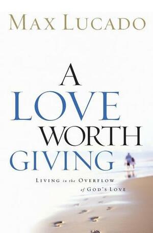 A Love Worth Giving: Living in the Overflow of God's Love by Max Lucado