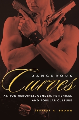 Dangerous Curves: Action Heroines, Gender, Fetishism, and Popular Culture by Jeffrey A. Brown