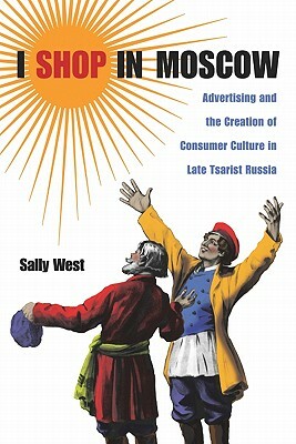 I Shop in Moscow: Advertising and the Creation of Consumer Culture in Late Tsarist Russia by Sally West