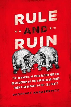 Rule and Ruin: The Downfall of Moderation and the Destruction of the Republican Party, From Eisenhower to the Tea Party by Geoffrey Kabaservice