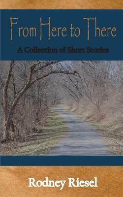 From Here to There: A Collection of Short Stories by Rodney Riesel