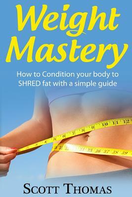 Weight Mastery: How to Condition your body to SHRED fat with a simple guide by Scott Thomas