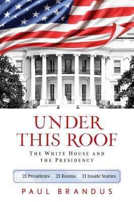 Under This Roof: The White House and the Presidency--21 Presidents, 21 Rooms, 21 Inside Stories by Paul Brandus