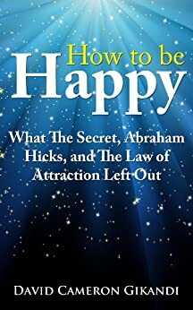 How to Be Happy - What The Secret, Abraham Hicks and the Law of Attraction Left Out by David Cameron Gikandi