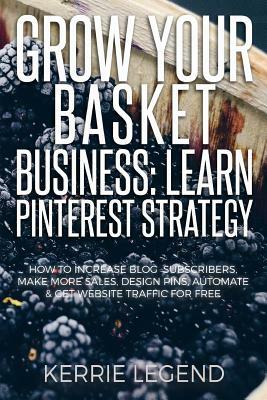 Grow Your Basket Business: Learn Pinterest Strategy: How to Increase Blog Subscribers, Make More Sales, Design Pins, Automate & Get Website Traff by Kerrie Legend