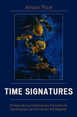 Time Signatures: Contextualizing Contemporary Francophone Autobiographical Writing from the Maghreb by Alison Rice