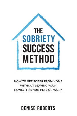 The Sobriety Success Method: How to get sober from home without leaving your family, friends, pets or work by Denise Roberts