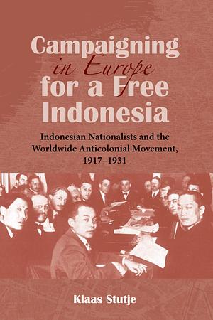 Campaigning in Europe for a Free Indonesia: Indonesian Nationalists and the Worldwide Anticolonial Movement, 1917-1931 by Klaas Stutje