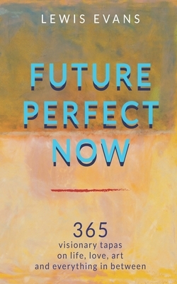 Future Perfect Now: 365 visionary tapas on life, love, art and everything in between by Lewis Evans