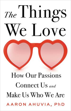 The Things We Love: How Our Passions Connect Us and Make Us Who We Are by Aaron Ahuvia, Aaron Ahuvia