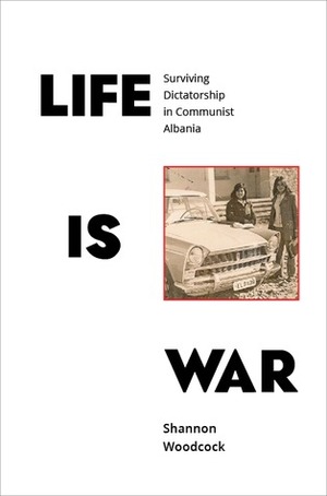 Life Is War: Surviving Dictatorship in Communist Albania by Shannon Woodcock