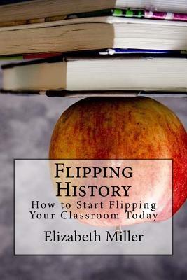 Flipping History: How to Start Flipping Your Classroom Today by Elizabeth Russell Miller