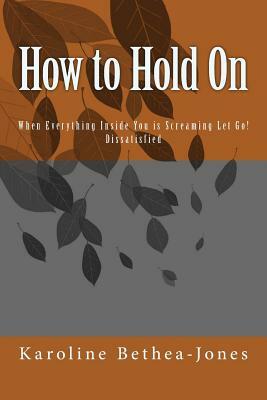 How to Hold On: When Everything Inside You is Screaming Let Go! Dissatisfied by Karoline Bethea-Jones