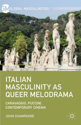 Italian Masculinity as Queer Melodrama: Caravaggio, Puccini, Contemporary Cinema by John Champagne