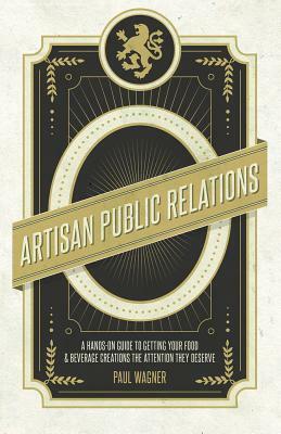 Artisan Public Relations: How to Get Your Artisinal Food and Beverage Creation the Attention They Deserve by Paul Wagner