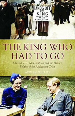 The King Who Had To Go: Edward VIII, Mrs Simpson and the Hidden Politics of the Abdication Crisis by Adrian Phillips
