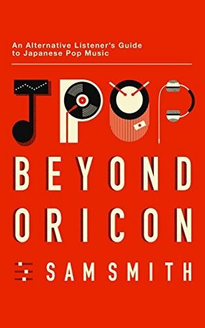 Jpop: Beyond Oricon: An Alternative Listener's Guide to Japanese Pop Music by Sam Smith, Noah Oskow, Eri Shiraishi