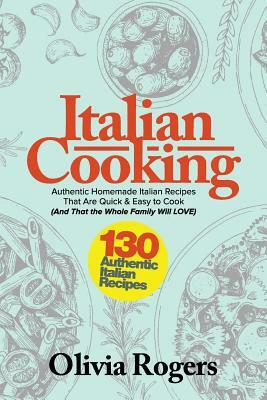 Italian Cooking: 130 Authentic Homemade Italian Recipes That Are Quick & Easy to Cook (And That the Whole Family Will LOVE)! by Olivia Rogers